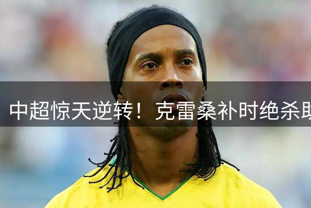 中超惊天逆转！克雷桑补时绝杀助山东2-1力克津门虎