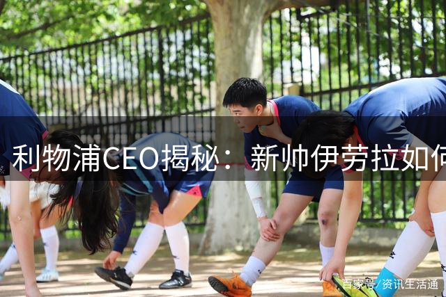 利物浦CEO揭秘：新帅伊劳拉如何用三大特质赢得更衣室