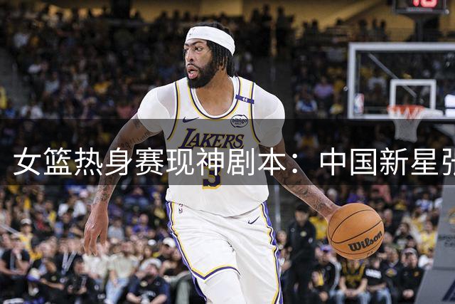 女篮热身赛现神剧本：中国新星张子宇独扛大梁上演惊天逆转