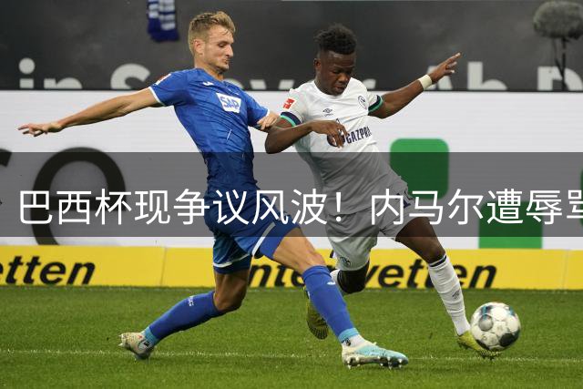 巴西杯现争议风波！内马尔遭辱骂激怒对手 桑托斯强硬发声