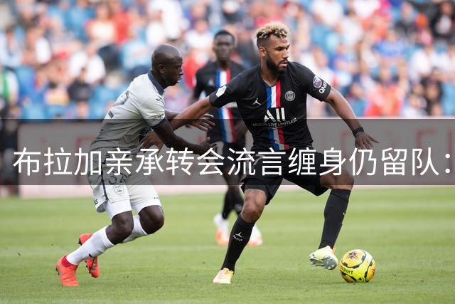 布拉加亲承转会流言缠身仍留队：我100%专注哈茨，换帅后正重塑打法