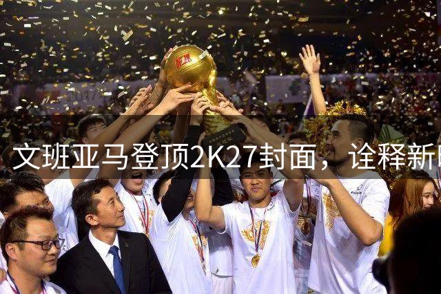 文班亚马登顶2K27封面，诠释新时代NBA精神典范