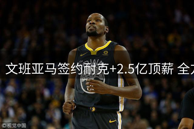 文班亚马签约耐克+2.5亿顶薪 全方位领跑NBA新时代