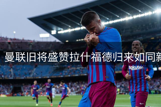 曼联旧将盛赞拉什福德归来如同新援