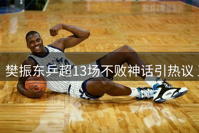樊振东乒超13场不败神话引热议 王楚钦状态波动暴露心理隐忧