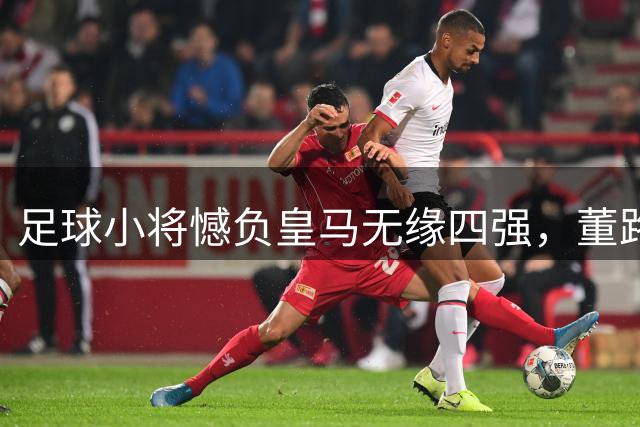 足球小将憾负皇马无缘四强，董路坦承实力差距
