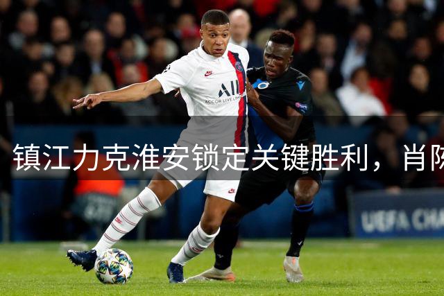 镇江力克淮安锁定关键胜利，肖陈亚双响助球队逆风翻盘