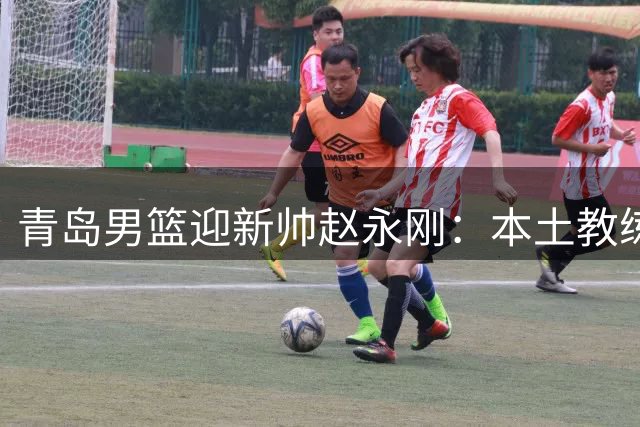青岛男篮迎新帅赵永刚：本土教练返乡执教引期待