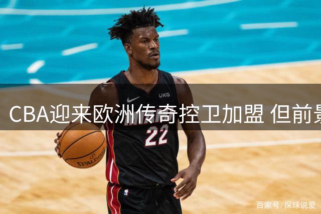 CBA迎来欧洲传奇控卫加盟 但前景引发争议