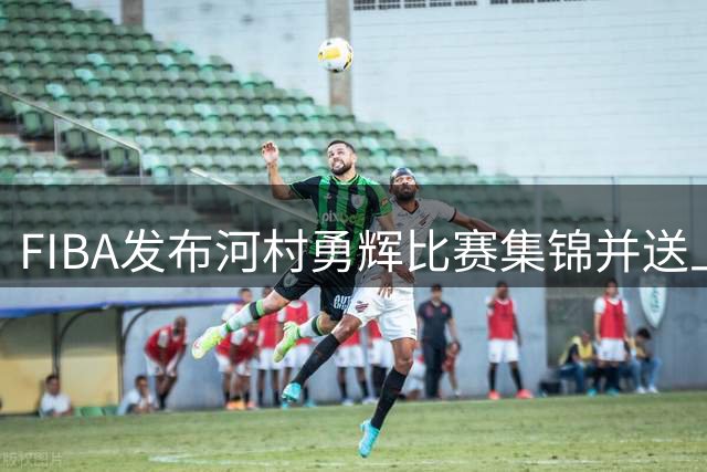 FIBA发布河村勇辉比赛集锦并送上特别评价